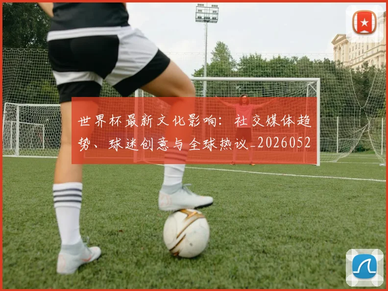 世界杯最新文化影响：社交媒体趋势、球迷创意与全球热议_20260521201653