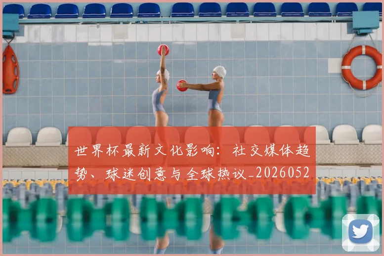 世界杯最新文化影响:社交媒体趋势、球迷创意与全球热议_20260521201653
