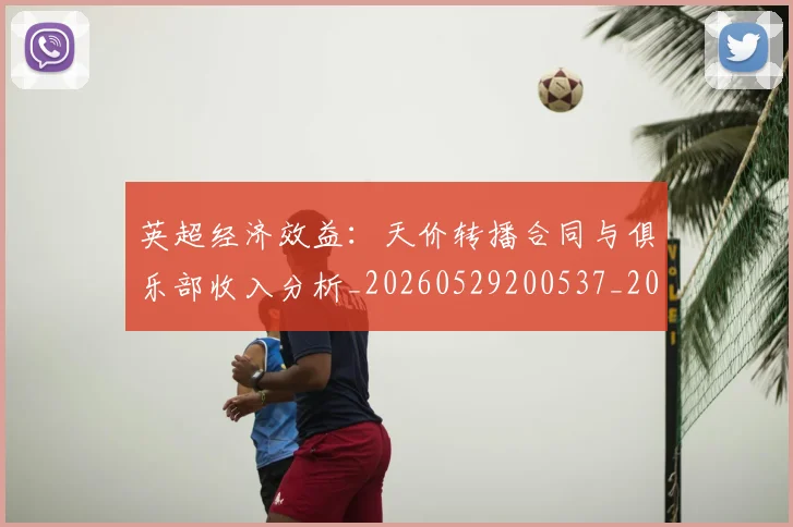 英超经济效益：天价转播合同与俱乐部收入分析_20260529200537_20260702174413