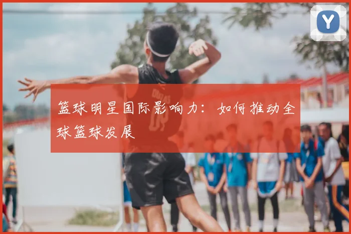 篮球明星国际影响力:如何推动全球篮球发展