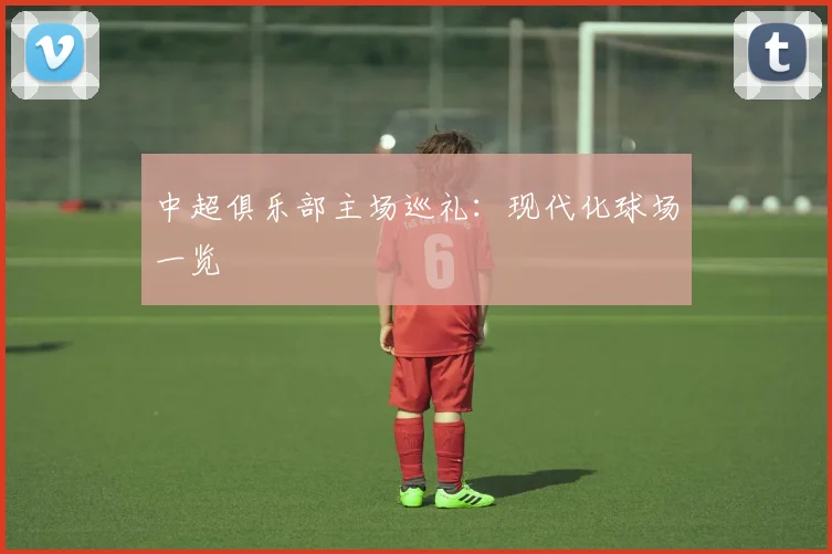 中超俱乐部主场巡礼：现代化球场一览
