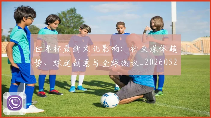 世界杯最新文化影响：社交媒体趋势、球迷创意与全球热议_20260526125714