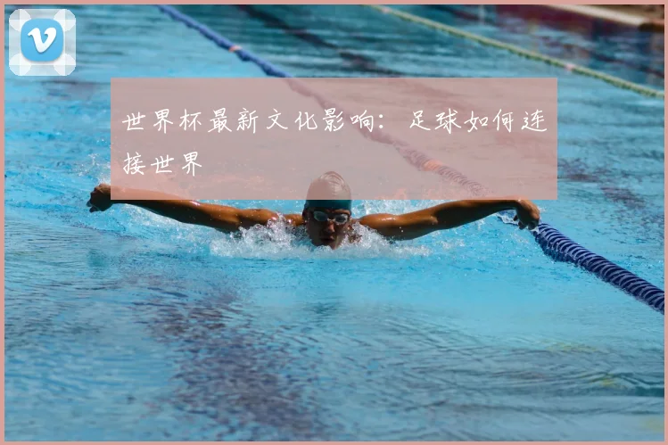 世界杯最新文化影响:足球如何连接世界