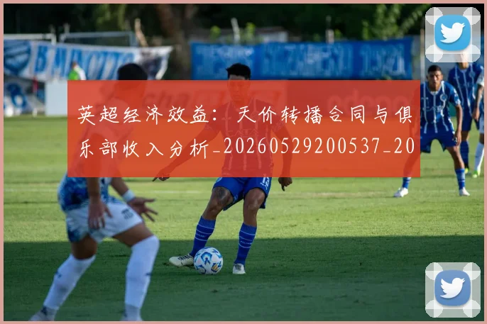 英超经济效益：天价转播合同与俱乐部收入分析_20260529200537_20260702174413