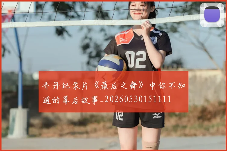 乔丹纪录片《最后之舞》中你不知道的幕后故事_20260530151111